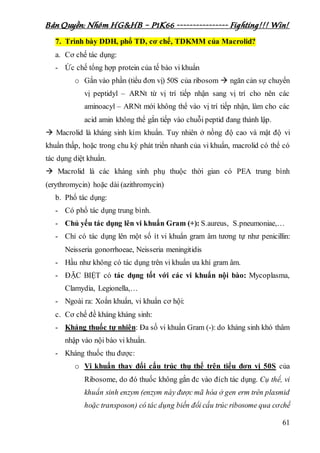 Bản Quyền: Nhóm HG&HB – P1K66 ---------------- Fighting!!! Win!
61
7. Trình bày DDH, phổ TD, cơ chế, TDKMM của Macrolid?
a. Cơ chế tác dụng:
- Ức chế tổng hợp protein của tế bào vi khuẩn
o Gắn vào phần (tiểu đơn vị) 50S của ribosom  ngăn cản sự chuyển
vị peptidyl – ARNt từ vị trí tiếp nhận sang vị trí cho nên các
aminoacyl – ARNt mới không thể vào vị trí tiếp nhận, làm cho các
acid amin không thể gắn tiếp vào chuỗi peptid đang thành lập.
 Macrolid là kháng sinh kìm khuẩn. Tuy nhiên ở nồng độ cao và mật độ vi
khuẩn thấp, hoặc trong chu kỳ phát triển nhanh của vi khuẩn, macrolid có thể có
tác dụng diệt khuẩn.
 Macrolid là các kháng sinh phụ thuộc thời gian có PEA trung bình
(erythromycin) hoặc dài (azithromycin)
b. Phổ tác dụng:
- Có phổ tác dụng trung bình.
- Chủ yếu tác dụng lên vi khuẩn Gram (+): S.aureus, S.pneumoniae,…
- Chỉ có tác dụng lên một số ít vi khuẩn gram âm tương tự như penicillin:
Neisseria gonorrhoeae, Neisseria meningitidis
- Hầu như không có tác dụng trên vi khuẩn ưa khí gram âm.
- ĐẶC BIỆT có tác dụng tốt với các vi khuẩn nội bào: Mycoplasma,
Clamydia, Legionella,…
- Ngoài ra: Xoắn khuẩn, vi khuẩn cơ hội:
c. Cơ chế đề kháng kháng sinh:
- Kháng thuốc tự nhiên: Đa số vi khuẩn Gram (-): do kháng sinh khó thâm
nhập vào nội bào vi khuẩn.
- Kháng thuốc thu được:
o Vi khuẩn thay đổi cấu trúc thụ thể trên tiểu đơn vị 50S của
Ribosome, do đó thuốc không gắn đc vào đích tác dụng. Cụ thể, vi
khuẩn sinh enzym (enzym này được mã hóa ở gen erm trên plasmid
hoặc transposon) có tác dụng biến đổi cấu trúc ribosome qua cơchế
 
