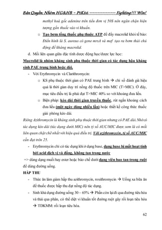 Bản Quyền: Nhóm HG&HB – P1K66 ---------------- Fighting!!! Win!
62
methyl hoá gốc adenine trên tiểu đơn vị 50S nên ngăn chặn hiện
tượng gắn thuốc vào vi khuẩn.
o Tạo bơm tống thuốc phụ thuộc ATP để đẩy macrolid khỏi tế bào:
Điển hình là S. aureus có gene mrsA và mef tạo ra bơm thải chủ
động để kháng macrolid.
d. Mối liên quan giữa đặc tính dược động học/dược lực học:
Macrolid là nhóm kháng sinh phụ thuộc thời gian có tác dụng hậu kháng
sinh PAE trung bình hoặc dài.
- Với Erythromycin và Clarithromycin:
o KS phụ thuộc thời gian có PAE trung bình  chỉ số đánh giá hiệu
quả là thời gian duy trì nồng độ thuốc trên MIC (T>MIC). Ở đây,
mục tiêu điều trị là phải đạt T>MIC 40% so với khoảng đưa liều.
o Biện pháp: kéo dài thời gian truyền thuốc, rút ngắn khoảng cách
đưa liều (một ngày dùng nhiều lần) hoặc thiết kế công thức thuốc
giải phóng kéo dài.
Riêng Azithromycin là kháng sinh phụ thuộc thời gian nhưng có PAE dài.Nhờcó
tác dụng kéo dài (tác dụng dưới MIC) nên tỷ số AUC/MIC được xem là có mối
liên quan chặt chẽ nhất với hiệu quả điều trị. Với azithromycin, tỷ số AUC/MIC
cần đạt trên 25.
- Erythromycin chỉ có tác dụng khiở dạng base, dạng base bị mất hoạt tính
bởi acid dịch vị và đắng, không tan trong nước
=> dùng dạng muối hay ester hoặc bào chế dưới dạng viên bao tan trong ruột
để dùng đường uống.
HẤP THU
- Thức ăn làm giảm hấp thu azithromycin, roxithromycin  Uống xa bữa ăn
để thuốc được hấp thu đạt nồng độ tác dụng.
- Sinh khả dụng đường uống 30 – 65%  Phần còn lạiđi qua đường tiêu hóa
và thải qua phân, có thể diệt vi khuẩn tốt đường ruột gây rối loạn tiêu hóa
 TDKMM: rối loạn tiêu hóa.
 