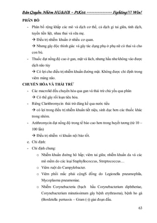 Bản Quyền: Nhóm HG&HB – P1K66 ---------------- Fighting!!! Win!
63
PHÂN BỐ
- Phân bố rộng khắp các mô và dịch cơ thể, cả dịch gỉ tai giữa, tinh dịch,
tuyến tiền liệt, nhau thai và sữa mẹ.
 Điều trị nhiễm khuẩn ở nhiều cơ quan.
 Nhưng gây độc thính giác và gây tác dụng phụ ở phụ nữ có thai và cho
con bú.
- Thuốc đạt nồng độ cao ở gan, mật và lách, nhưng hầu như không vào được
dịch não tủy
 Có lợi cho điều trị nhiễm khuẩn đường mật. Không được chỉ định trong
viêm màng não.
CHUYỂN HÓA VÀ THẢI TRỪ
- Các macrolid đều chuyển hóa qua gan và thải trừ chủ yếu qua phân
 Có thể gây rối loạn tiêu hóa.
- Riêng Clarithromycin thải trừ đáng kể qua nước tiểu
 có lợi trong điều trị nhiễm khuẩn tiết niệu, sinh dục hơn các thuốc khác
trong nhóm.
- Azithromycin đạt nồng độ trong tế bào cao hơn trong huyết tương (từ 10 –
100 lần)
 Điều trị nhiễm vi khuẩn nội bào tốt.
e. Chỉ định:
- Chỉ định chung:
o Nhiễm khuẩn đường hô hấp; viêm tai giữa; nhiễm khuẩn da và các
mô mềm do các loại Staphyllococcus, Streptococcus…
o Viêm ruột do Campylobacter.
o Viêm phổi mắc phải cộngS đồng do Legionella pneumophila,
Mycoplasma pneumoniae.
o Nhiễm Corynebacteria (bạch hầu Corynebacterium diphtheriae,
Corynebacterium minutissimum gây bệnh erythrasma), bệnh ho gà
(Bordetella pertussis – Gram (-)) giai đoạn đầu.
 