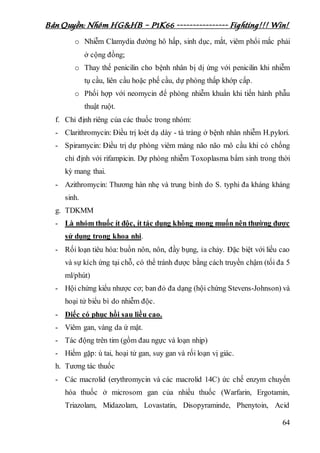 Bản Quyền: Nhóm HG&HB – P1K66 ---------------- Fighting!!! Win!
64
o Nhiễm Clamydia đường hô hấp, sinh dục, mắt, viêm phổi mắc phải
ở cộng đồng;
o Thay thế penicilin cho bệnh nhân bị dị ứng với penicilin khi nhiễm
tụ cầu, liên cầu hoặc phế cầu, dự phòng thấp khớp cấp.
o Phối hợp với neomycin để phòng nhiễm khuẩn khi tiến hành phẫu
thuật ruột.
f. Chỉ định riêng của các thuốc trong nhóm:
- Clarithromycin: Điều trị loét dạ dày - tá tràng ở bệnh nhân nhiễm H.pylori.
- Spiramycin: Điều trị dự phòng viêm màng não não mô cầu khi có chống
chỉ định với rifampicin. Dự phòng nhiễm Toxoplasma bẩm sinh trong thời
kỳ mang thai.
- Azithromycin: Thương hàn nhẹ và trung bình do S. typhi đa kháng kháng
sinh.
g. TDKMM
- Là nhóm thuốc ít độc, ít tác dụng không mong muốn nên thường được
sử dụng trong khoa nhi.
- Rối loạn tiêu hóa: buồn nôn, nôn, đầy bụng, ỉa chảy. Đặc biệt với liều cao
và sự kích ứng tại chỗ, có thể tránh được bằng cách truyền chậm (tối đa 5
ml/phút)
- Hội chứng kiểu nhược cơ; ban đỏ đa dạng (hội chứng Stevens-Johnson) và
hoại tử biểu bì do nhiễm độc.
- Điếc có phục hồi sau liều cao.
- Viêm gan, vàng da ứ mật.
- Tác động trên tim (gồm đau ngực và loạn nhịp)
- Hiếm gặp: ù tai, hoại tử gan, suy gan và rối loạn vị giác.
h. Tương tác thuốc
- Các macrolid (erythromycin và các macrolid 14C) ức chế enzym chuyển
hóa thuốc ở microsom gan của nhiều thuốc (Warfarin, Ergotamin,
Triazolam, Midazolam, Lovastatin, Disopyraminde, Phenytoin, Acid
 
