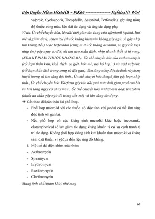 Bản Quyền: Nhóm HG&HB – P1K66 ---------------- Fighting!!! Win!
65
valproic, Cyclosporin, Theophyllin, Astemizol, Terfenadin) gây tăng nồng
độ thuốc trong máu, kéo dài tác dụng và tăng tác dụng phụ
Ví dụ: Ức chế chuyển hóa, kéo dài thời gian tác dụng của alfentanil (opioid, khởi
mê và giảm đau), Astemizol (thuốc kháng histamin không gây ngủ, sẽ gây nhịp
tim không đều) hoặc terfenadin (cũng là thuốc kháng histamin, sẽ gây rối loạn
nhịp tim) gây nguy cơ độc với tim như xoắn đỉnh, nhịp nhanh thất và tử vong.
(XEM KỸ PHẦN THUỐC KHÁNG H1), Ức chế chuyển hóa của carbamazepin
(rối loạn thần kinh, kích thích, co giật, hôn mê, suy hô hấp…) và acid valproic
(rối loạn thần kinh trung ương và độc gan), làm tăng nồng độ cácthuốcnàytrong
huyết tương và làm tăng độc tính., Ức chế chuyển hóa theophyllin gây loạn nhịp
thất., Ức chế chuyển hóa Warfarin gây kéo dài quá mức thời gian prothrombin
và làm tăng nguy cơ chảy máu., Ức chế chuyển hóa midazolam hoặc triazolam
(thuốc an thần gây ngủ dù trong tiền mê) và làm tăng tác dụng.
 Cần theo dõi cẩn thận khi phối hợp.
- Phối hợp macrolid với các thuốc có độc tính với gan/tai có thể làm tăng
độc tính với gan/tai.
- Nếu phối hợp với các kháng sinh macrolid khác hoặc lincosamid,
cloramphenicol sẽ làm giảm tác dụng kháng khuẩn vì có sự cạnh tranh vị
trí tác dụng. Không phối hợp kháng sinh kìm khuẩn như/ macrolid và kháng
sinh diệt khuẩn vì sẽ đưa đến hiệu ứng đối kháng.
i. Một số đại diện chính của nhóm
- Azithromycin
- Spiramycin
- Erythromycin
- Roxithromycin
- Clarithromycin
Mang tính chất tham khảo nhé mng
 