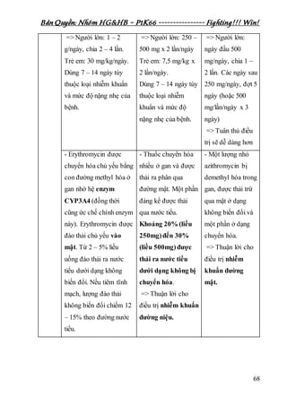 Bản Quyền: Nhóm HG&HB – P1K66 ---------------- Fighting!!! Win!
68
=> Người lớn: 1 – 2
g/ngày, chia 2 – 4 lần.
Trẻ em: 30 mg/kg/ngày.
Dùng 7 – 14 ngày tùy
thuộc loại nhiễm khuẩn
và mức độ nặng nhẹ của
bệnh.
=> Người lớn: 250 –
500 mg x 2 lần/ngày
Trẻ em: 7,5 mg/kg x
2 lần/ngày.
Dùng 7 – 14 ngày tùy
thuộc loại nhiễm
khuẩn và mức độ
nặng nhẹ của bệnh.
=> Người lớn:
ngày đầu 500
mg/ngày, chia 1 –
2 lần. Các ngày sau
250 mg/ngày, đợt 5
ngày (hoặc 500
mg/lần/ngày x 3
ngày)
=> Tuân thủ điều
trị sẽ dễ dàng hơn
- Erythromycin được
chuyển hóa chủ yếu bằng
con đường methyl hóa ở
gan nhờ hệ enzym
CYP3A4 (đồng thời
cũng ức chế chính enzym
này). Erythromycin được
đào thải chủ yếu vào
mật. Từ 2 – 5% liều
uống đào thải ra nước
tiểu dưới dạng không
biến đổi. Nếu tiêm tĩnh
mạch, lượng đào thải
không biến đổi chiếm 12
– 15% theo đường nước
tiểu.
- Thuốc chuyển hóa
nhiều ở gan và được
thải ra phân qua
đường mật. Một phần
đáng kể được thải
qua nước tiểu.
Khoảng 20% (liều
250mg)đến 30%
(liều 500mg)được
thải ra nước tiểu
dưới dạng không bị
chuyển hóa.
=> Thuận lời cho
điều trị nhiễm khuẩn
đường niệu.
- Một lượng nhỏ
azithromycin bị
demethyl hóa trong
gan, được thải trừ
qua mật ở dạng
không biến đổi và
một phần ở dạng
chuyển hóa.
=> Thuận lời cho
điều trị nhiễm
khuẩn đường
mật.
 