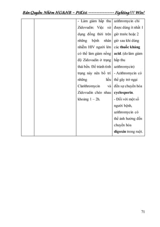 Bản Quyền: Nhóm HG&HB – P1K66 ---------------- Fighting!!! Win!
71
- Làm giảm hấp thu
Zidovudin: Việc sử
dụng đồng thời trên
những bệnh nhân
nhiễm HIV người lớn
có thể làm giảm nồng
độ Zidovudin ở trạng
thái bền. Để tránh tình
trạng này nên bố trí
những liều
Clarithromycin và
Zidovudin chéo nhau
khoảng 1 – 2h.
azithromycin chỉ
được dùng ít nhất 1
giờ trước hoặc 2
giờ sau khi dùng
các thuốc kháng
acid. (do làm giảm
hấp thu
azithromycin)
- Azithromycin có
thể gây trở ngại
đến sự chuyển hóa
cyclosporin.
- Đối với một số
người bệnh,
azithromycin có
thể ảnh hưởng đến
chuyển hóa
digoxin trong ruột.
 