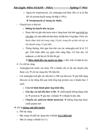 Bản Quyền: Nhóm HG&HB – P1K66 ---------------- Fighting!!! Win!
73
o Ngoại trừ streptomycin, các aminoglycosid khác đều có tỷ lệ liên
kết với protein huyết tương rất thấp (<10%).
 Streptomycin có tương tác thuốc.
- Chuyển hóa và thải trừ:
o Không bị chuyển hóa tại gan
o Được thải trừ gần như hoàn toàn ở dạng hoạt tính nhờ quá trình lọc
cầu thận, chỉ một phần rất nhỏ được táihấp thu ở ống thận. Phần lớn
thuốc được thải trừ trong vòng 24 giờ, trong đó sự thải trừ xảy ra
rất nhanh trong 12 giờ đầu.
o Thông thường, thời gian bán thải của các aminoglycosid là từ 2-3
giờ. Trên bệnh nhân suy giảm chức năng thận, t1/2 kéo dài, với
amikacin có thể lên tới 30 đến 86 giờ
 Hiệu chỉnh liều cho người suy thận. (+độc tính với thận & tai).
d. Cơ chế tác dụng
- Aminoglycosid muốn vào được TB vi khuẩn cần có hệ vận chuyển phụ
thuộc oxy  chỉ tác dụng trên VK hiếu khí.
- Các aminoglycosid gắn vào tiểu đơn vị 30S của ribosom  gây biến dạng
ribosom và tác động đến quá trình tổng hợp protein của vi khuẩn theo 3
cách:
o Cản trở hình thành phức hợp khởi đầu.
o Gây đọc sai mã tiểu đơn vị 30s  chuỗi peptid không đúng trình
tự  protein lạ  gây độc vi khuẩn  vi khuẩn bị tiêu diệt.
o Chuyển các polysom thành monosom  không tổng hợp được
chuỗi peptid mới
 AG là kháng sinh diệt khuẩn.
e. Phổ tác dụng
- Đặc trưng với phổ tác dụng trên vi khuẩn Gr(-) hiếu khí.
- Một số chủng vi khuẩn Gr (+).
 