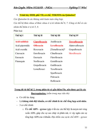 Bản Quyền: Nhóm HG&HB – P1K66 ---------------- Fighting!!! Win!
77
9. Trình bày DDH, phổ TD, cơ chế, TDKMM của Quinolon?
Các Quinolon là các kháng sinh hoàn toàn tổng hợp.
Các thế hệ khác nhau sẽ khác nhau ở vị trí nhóm thế 6, 7. Cũng có thể có các
nhóm thế thêm ở vị trí 5, 8.
Phân loại:
Thế hệ I Thế hệ II Thế hệ III Thế hệ IV
Acid nalidixic
Acid pipermidic
Acid oxonilic
Cinoxacin
Enoxacin
Flumequin
Ciprofloxacin
Ofloxacin
Rosoxacin
Enrofloxacin
Enoxacin
Norfloxacin
Grepafloxacin
Lomefloxaci
Amifloxacin
Levofloxacin
[Temafloxacin]*
Clinafloxacin
Flerofloxacin
Gemifloxacin
Gatifloxacin
Tosufloxacin
Sparfloxacin
Peloxacin
Rufloxacin
Trovafloxacin
Alatrovafloxacin
Grepafloxacin
Moxifloxacin
Trong đó từ thế hệ 2, trong phân tử có gắn thêm Flo, nên được gọi là các
fluoroquinolon. (nằm trong mục tiêu thi)
a. Cơ chế tác dụng
- Là kháng sinh diệt khuẩn, cơ chế chính là ức chế tổng hợp acid nhân.
- 3 cơ chế chính:
o Ức chế ADN – gyrase (gặp ở tất các các thế hệ): là enzym mở vòng
xoắn ADN, giúp cho sự sao chép và phiên mã, vì vậy ngăn cản sự
tổng hợp ADN của vikhuẩn. Đặc điểm của sự ức chế ADN – gyrase
 