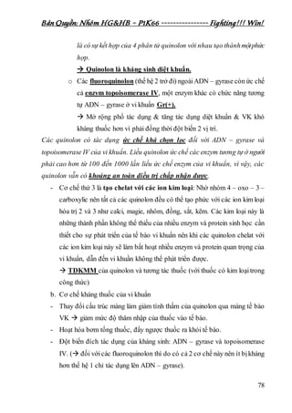 Bản Quyền: Nhóm HG&HB – P1K66 ---------------- Fighting!!! Win!
78
là có sự kết hợp của 4 phân tử quinolon với nhau tạo thànhmộtphức
hợp.
 Quinolon là kháng sinh diệt khuẩn.
o Các fluoroquinolon (thế hệ 2 trở đi) ngoàiADN – gyrase còn ức chế
cả enzym topoisomerase IV, một enzym khác có chức năng tương
tự ADN – gyrase ở vi khuẩn Gr(+).
 Mở rộng phổ tác dụng & tăng tác dụng diệt khuẩn & VK khó
kháng thuốc hơn vì phải đồng thời đột biến 2 vị trí.
Các quinolon có tác dụng ức chế khá chọn lọc đối với ADN – gyrase và
topoisomerase IV của vi khuẩn. Liều quinolon ức chế các enzym tương tự ở người
phải cao hơn từ 100 đến 1000 lần liều ức chế enzym của vi khuẩn, vì vậy, các
quinolon vẫn có khoảng an toàn điều trị chấp nhận được.
- Cơ chế thứ 3 là tạo chelat với các ion kim loại: Nhờ nhóm 4 – oxo – 3 –
carboxylic nên tất cả các quinolon đều có thể tạo phức với các ion kim loại
hóa trị 2 và 3 như calci, magie, nhôm, đồng, sắt, kẽm. Các kim loại này là
những thành phần không thể thiếu của nhiều enzym và protein sinh học cần
thiết cho sự phát triển của tế bào vi khuẩn nên khi các quinolon chelat với
các ion kim loại này sẽ làm bất hoạt nhiều enzym và protein quan trọng của
vi khuẩn, dẫn đến vi khuần không thể phát triển được.
 TDKMM của quinolon và tương tác thuốc (với thuốc có kim loạitrong
công thức)
b. Cơ chế kháng thuốc của vi khuẩn
- Thay đổi cấu trúc màng làm giảm tính thấm của quinolon qua màng tế bào
VK  giảm mức độ thâm nhập của thuốc vào tế bào.
- Hoạt hóa bơm tống thuốc, đẩy ngược thuốc ra khỏi tế bào.
- Đột biến đích tác dụng của kháng sinh: ADN – gyrase và topoisomerase
IV. ( đối vớicác fluoroquinolon thì do có cả 2 cơ chế này nên ít bịkháng
hơn thế hệ 1 chỉ tác dụng lên ADN – gyrase).
 
