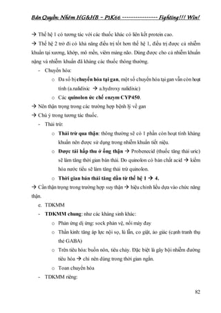 Bản Quyền: Nhóm HG&HB – P1K66 ---------------- Fighting!!! Win!
82
 Thế hệ 1 có tương tác với các thuốc khác có liên kết protein cao.
 Thế hệ 2 trở đi có khả năng điều trị tốt hơn thế hệ 1, điều trị được cả nhiễm
khuẩn tại xương, khớp, mô mền, viêm màng não. Dùng được cho cả nhiễm khuẩn
nặng và nhiễm khuẩn đã kháng các thuốc thông thường.
- Chuyển hóa:
o Đa số bịchuyển hóa tại gan, một số chuyển hóa tạigan vẫn còn hoạt
tính (a.nalidixic  a.hydroxy nalidixic)
o Các quinolon ức chế enzym CYP450.
 Nên thận trọng trong các trường hợp bệnh lý về gan
 Chú ý trong tương tác thuốc.
- Thải trừ:
o Thải trừ qua thận: thông thường sẽ có 1 phần còn hoạt tính kháng
khuẩn nên được sử dụng trong nhiễm khuẩn tiết niệu.
o Được tái hấp thu ở ống thận  Probenecid (thuốc tăng thải uric)
sẽ làm tăng thời gian bán thải. Do quinolon có bản chất acid  kiềm
hóa nước tiểu sẽ làm tăng thải trừ quinolon.
o Thời gian bán thải tăng dần từ thế hệ 1  4.
 Cần thận trọng trong trường hợp suy thận  hiệu chỉnh liều dựa vào chức năng
thận.
e. TDKMM
- TDKMM chung: như các kháng sinh khác:
o Phản ứng dị ứng: sock phản vệ, nổi mày đay
o Thần kinh: tăng áp lực nội sọ, lú lẫn, co giật, ảo giác (cạnh tranh thụ
thẻ GABA)
o Trên tiêu hóa: buồn nôn, tiêu chảy. Đặc biệt là gây bội nhiễm đường
tiêu hóa  chỉ nên dùng trong thời gian ngắn.
o Toan chuyển hóa
- TDKMM riêng:
 