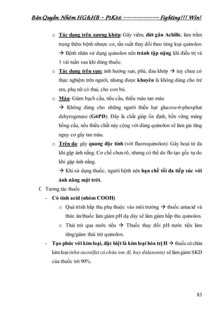 Bản Quyền: Nhóm HG&HB – P1K66 ---------------- Fighting!!! Win!
83
o Tác dụng trên xương khớp: Gây viêm, đứt gân Achille, làm trầm
trọng thêm bệnh nhược cơ, tần suất thay đổi theo từng loại quinolon
 Bệnh nhân sử dụng quinolon nên tránh tập nặng khi điều trị và
1 vài tuần sau khi dùng thuốc.
o Tác dụng trên sụn: ảnh hưởng sụn, phù, đau khớp  tuy chưa có
thực nghiệm trên người, nhưng được khuyên là không dùng cho trẻ
em, phụ nữ có thai, cho con bú.
o Máu: Giảm bạch cầu, tiểu cầu, thiếu máu tan máu
 Không dùng cho những người thiếu hụt glucose-6-phosphat
dehyrogenase (G6PD). Đây là chất giúp ổn định, bền vững màng
hồng cầu, nếu thiếu chất này cộng với dùng quinolon sẽ làm gia tăng
nguy cơ gây tan máu.
o Trên da: gây quang độc tính (với fluoroquinolon): Gây hoại tử da
khi gặp ánh nắng. Cơ chế chưa rõ, nhưng có thể do flo tạo gốc tự do
khi gặp ánh nắng.
 Khi sử dụng thuốc, người bệnh nên hạn chế tối đa tiếp xúc với
ánh năng mặt trời.
f. Tương tác thuốc
- Có tính acid (nhóm COOH)
o Quá trình hấp thu phụ thuộc vào môi trường  thuốc antacid và
thức ăn/thuốc làm giảm pH dạ dày sẽ làm giảm hấp thu quinolon.
o Thải trừ qua nước tiểu  Thuốc thay đổi pH nước tiểu làm
tăng/giảm thải trừ quinolon.
- Tạo phức với kim loại, đặc biệt là kim loại hóa trị II  thuốccóchứa
kim loại(như sucralfat có chứa ion Al, hay didanosin) sẽ làm giảm SKD
của thuốc tới 90%.
 
