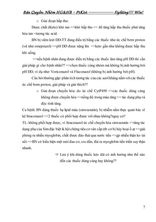Bản Quyền: Nhóm HG&HB – P1K66 ---------------- Fighting!!! Win!
7
o Giai đoạn hấp thu:
Dược chất (Keto) khó tan =>khó hấp thu => để tăng hấp thu thuốc phải tăng
hòa tan =tương tác acid.
BN bị viêm loét DD-TT đang điều trị bằng các thuốc như ức chế bơm proton
(vd như omeprazol) =>pH DD được nâng lên =>keto gần như không được hấp thu
khi uống.
=>nếu bệnh nhân đang được điều trị bằng các thuốc làm tăng pH DD thì cần
giải pháp gì cho bệnh nhân?? =>chọn thuốc cùng nhóm mà không bị ảnh hưởng bởi
pH DD, ví dụ như: Voriconazol và Fluconazol (không bị ảnh hưởng bởi pH).
Câu hỏithường gặp:phân tích tương tác của các azolkháng nấm vớicác thuốc
ức chế bơm proton, giải pháp và giải thích??
o Giai đoạn chuyển hóa: do ức chế CytP450 =>các thuốc dùng cùng
không được chuyển hóa =>nồng độ trong máu tăng => tác dụng phụ và
độc tính tăng.
Ca bệnh: BN dùng thuốc hạ lipid máu (simvastatin), bị nhiễm nấm thực quản bác sĩ
kê Itraconazol =>2 thuốc có phối hợp được với nhau không?nguy cơ?
TL: không phối hợp được, vì Itraconazol ức chế chuyển hóa simvastatin =>tăng tác
dụng phụ của Sim đặc biệt là hộichứng tiêu cơ vân cấp (tb cơ bị hủy hoại ồ ạt =>giải
phóng ra nhiều myoglobin, chất được đào thải qua nước tiểu =>gp nhiều thận ko tải
nổi =>BN có biểu hiện mệt mỏi đau cơ, sỉu dần, đái ra myoglobin tiến triển suy thận
nhanh.
 Lưu ý khi dùng thuốc kéo dài có ảnh hưởng như thế nào
đến các thuốc dùng cùng hay không??
 