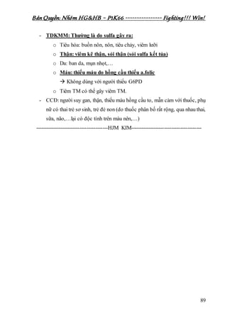 Bản Quyền: Nhóm HG&HB – P1K66 ---------------- Fighting!!! Win!
89
- TDKMM: Thường là do sulfa gây ra:
o Tiêu hóa: buồn nôn, nôn, tiêu chảy, viêm lưỡi
o Thận: viêm kẽ thận, sỏi thận (sỏi sulfa kết tủa)
o Da: ban da, mụn nhọt,…
o Máu: thiếu máu do hồng cầu thiếu a.folic
 Không dùng với người thiếu G6PD
o Tiêm TM có thể gây viêm TM.
- CCĐ: người suy gan, thận, thiếu máu hồng cầu to, mẫn cảm với thuốc, phụ
nữ có thai trẻ sơ sinh, trẻ đẻ non (do thuốc phân bố rất rộng, qua nhau thai,
sữa, não,…lại có độc tính trên máu nên,…)
-----------------------------------------HJM KIM----------------------------------------
 