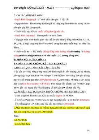 Bản Quyền: Nhóm HG&HB – P1K66 ---------------- Fighting!!! Win!
91
2. CÓ 2 LOẠI HUYẾT KHỔI:
-Huyết khối động mạch : : Thành phần chủ yếu là tiểu cầu
+Nguyên nhân : Tổn thương thành mạch và tăng hoạt hoá tiểu cầu đóng vai trò
chủ yếu gây HK động mạch.
+Thuốc điều trị : SD các thuốc chống kết tập tiểu cầu.
-Huyết khối tĩnh mạch : Thành phần chính là fibrin.
+ Nguyên nhân hình thành: giảm các chất ức chế sinh lý đông máu (Giảm AT III,
PC, PS...) hoặc tăng hoạt hoá các yếu tố đông máu (sau phẫu thật, tai biến sản
khoa...) .
+Thuốc điều trị : SD thuốc chống đông máu đường tiêm(heparin) và đường
uống (thuốc kháng vitamin K và các thuốc CĐ đường uống mới) .
B-PHẦN NỘI DUNG CHÍNH :
I-NHÓM THUỐC CHỐNG KẾT TẬP TIỂU CẦU :
1,SINH LÝ QUÁ TRÌNH KẾT TẬP TIỂU CẦU :
Tiểu cầu có chức năng đông máu.Khi thành mạch bị tổn thương ,nó sẽ nhanh
chóng được hoạt hóa,dính vào collagen ở lớp dưới nội mạc đồng thời giải phóng
ra các chất trung gian như ADP,thromboxan A2,serotonin...  tăng Ca2+ trong
tiểu cầu,hoạt hóa receptor GPIIb/IIIa trên màng tiểu cầu(là loại receptor giúp
fibrin gắn vào màng tiểu cầu để ngưng kết tiểu cầu ) kết tập tiểu cầu.
2,CÁC ĐÍCH TÁC DỤNG CỦA THUỐC CHỐNG KẾT TẬP TIỂU CẦU :
-Giảm tổng hợp thromboxan A2:ta có thuốc aspirin và NSAIDs.
-Ức chế ADP gắn vào receptor của nó trên màng tiểu cầu :ta có thuốc Clopidogrel.
-Ức chế receptor GPIIb/IIIa của tiểu cầu :ta có thuốc Abxicimab.
3,Mục tiêu :Trình bày được cơ chế tác dụng,chỉ định của các thuốc chống kết tapaj
tiểu cầu : aspirin,Clopidogrel, Abxicimab.
Giải :
3,1-ASPIRIN
-Cơ chế tác dụng :
 