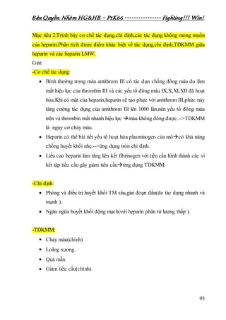 Bản Quyền: Nhóm HG&HB – P1K66 ---------------- Fighting!!! Win!
95
Mục tiêu 2:Trình bày cơ chế tác dụng,chỉ định,các tác dụng không mong muốn
của heparin.Phân tích được điểm khác biệt về tác dụng,chỉ định,TDKMM giữa
heparin và các heparin LMW.
Giải:
-Cơ chế tác dụng:
 Bình thường trong máu antithrom III có tác dụn chống đông máu do làm
mất hiệu lực của thrombin III và các yếu tố đông máu IX,X,XI,XII đã hoạt
hóa.Khi có mặt của heparin,heparin sẽ tạo phực với antithrom III,phức này
tăng cường tác dụng của antithrom III lên 1000 lần,nên yếu tố đông máu
trên và thrombin mất nhanh hiệu lực máu không đông được.-->TDKMM
là nguy cơ chảy máu.
 Heparin có thể bài tiết yếu tố hoạt hóa plasminogen của môcó khả năng
chống huyết khối nhẹ.-->ứng dụng tròn chỉ định.
 Liều cao heparin làm tăng liên kết fibrinogen với tiểu cầu hình thành các vi
kết tập tiểu cầu gây giảm tiểu cầuứng dụng TDKMM.
-Chỉ định:
 Phòng và điều trị huyết khổi TM sâu,giai đoạn đầu(do tác dụng nhanh và
mạnh ).
 Ngăn ngừa huyết khối động mạch(với heparin phân tử lượng thấp ).
-TDKMM:
 Chảy máu(chính)
 Loãng xương.
 Quá mẫn.
 Giảm tiểu cầu(chính).
 