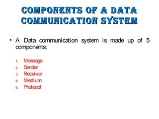 Components of a DataComponents of a Data
CommuniCation systemCommuniCation system
• A Data communication system is made up of 5
components:
1. Message
2. Sender
3. Receiver
4. Medium
5. Protocol
 