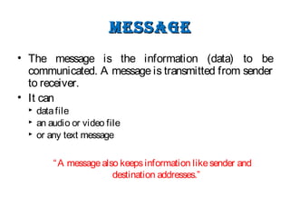 messagemessage
• The message is the information (data) to be
communicated. A message is transmitted from sender
to receiver.
• It can
 datafile
 an audio or video file
 or any text message
“A messagealso keepsinformation likesender and
destination addresses.”
 
