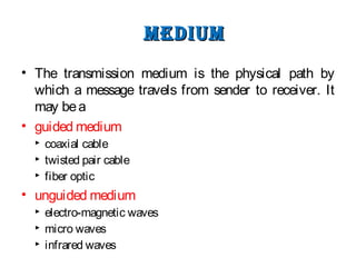 meDiummeDium
• The transmission medium is the physical path by
which a message travels from sender to receiver. It
may bea
• guided medium
 coaxial cable
 twisted pair cable
 fiber optic
• unguided medium
 electro-magnetic waves
 micro waves
 infrared waves
 