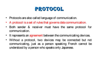 protoColprotoCol
• Protocolsarealso called languageof communication.
• A protocol isaset of rulesthat governsdatacommunication.
• Both sender & receiver must have the same protocol for
communication.
• It representsan agreement between thecommunicating devices.
• Without a protocol, two devices may be connected but not
communicating, just as a person speaking French cannot be
understood by aperson who speaksonly Japanese.
 