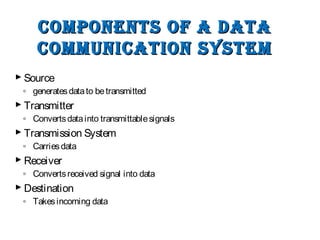 Components of a DataComponents of a Data
CommuniCation systemCommuniCation system
 Source
◦ generatesdatato betransmitted
 Transmitter
◦ Convertsdatainto transmittablesignals
 Transmission System
◦ Carriesdata
 Receiver
◦ Convertsreceived signal into data
 Destination
◦ Takesincoming data
 