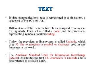 teXtteXt
• In data communications, text is represented as a bit pattern, a
sequence of bits (O’s or I’s).
• Different sets of bit patterns have been designed to represent
text symbols. Each set is called a code, and the process of
representing symbols is called coding.
• Today, the prevalent coding system is called Unicode, which
uses 32 bits to represent a symbol or character used in any
language in the world.
• The American Standard Code for Information Interchange
(ASCII), constitutes the first 127 characters in Unicode and is
also referred to as Basic Latin.
 