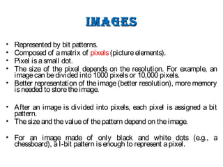 imagesimages
• Represented by bit patterns.
• Composed of amatrix of pixels(pictureelements).
• Pixel isasmall dot.
• The size of the pixel depends on the resolution. For example, an
imagecan bedivided into 1000 pixelsor 10,000 pixels.
• Better representation of theimage(better resolution), morememory
isneeded to storetheimage.
• After an image is divided into pixels, each pixel is assigned a bit
pattern.
• Thesizeand thevalueof thepattern depend on theimage.
• For an image made of only black and white dots (e.g., a
chessboard), aI-bit pattern isenough to represent apixel.
 
