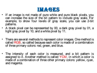 ImagesImages
• If an image is not made of pure white and pure black pixels, you
can increase the size of the bit pattern to include gray scale. For
example, to show four levels of gray scale, you can use 2-bit
patterns.
• A black pixel can be represented by 00, a dark gray pixel by 01, a
light gray pixel by 10, and awhitepixel by 11.
• Thereareseveral methodsto represent color images. Onemethod is
called RGB, so called because each color is made of a combination
of threeprimary colors: red, green, and blue.
• The intensity of each color is measured, and a bit pattern is
assigned to it. Another method is called YCM, in which a color is
made of a combination of three other primary colors: yellow, cyan,
and magenta.
 