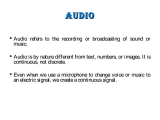 audIoaudIo
 Audio refers to the recording or broadcasting of sound or
music.
 Audio is by nature different from text, numbers, or images. It is
continuous, not discrete.
 Even when we use a microphone to change voice or music to
an electric signal, wecreateacontinuoussignal.
 