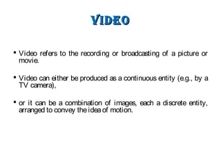 VIdeoVIdeo
 Video refers to the recording or broadcasting of a picture or
movie.
 Video can either be produced as a continuous entity (e.g., by a
TV camera),
 or it can be a combination of images, each a discrete entity,
arranged to convey theideaof motion.
 