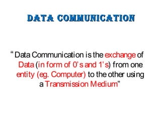 DATA COMMUNICATIONDATA COMMUNICATION
“DataCommunication istheexchangeof
Data(in form of 0’sand 1’s) from one
entity (eg. Computer) to theother using
aTransmission Medium”
 