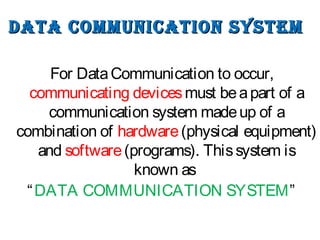 DATA COMMUNICATION sysTeMDATA COMMUNICATION sysTeM
For DataCommunication to occur,
communicating devicesmust beapart of a
communication system madeup of a
combination of hardware(physical equipment)
and software(programs). Thissystem is
known as
“DATA COMMUNICATION SYSTEM”
 