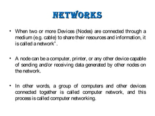 NetworksNetworks
• When two or more Devices (Nodes) are connected through a
medium (e.g. cable) to sharetheir resourcesand information, it
iscalled anetwork”.
• A node can beacomputer, printer, or any other devicecapable
of sending and/or receiving data generated by other nodes on
thenetwork.
• In other words, a group of computers and other devices
connected together is called computer network, and this
processiscalled computer networking.
 