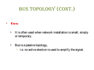 BUs TOpOLOgy (CONT.)
• Uses:
• It is often used when network installation is small, simply
or temporary.
• Busisapassivetopology,
• i.e. no activeelectron isused to amplify thesignal.
 