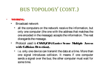 Bus Topology (ConT.)
• WORKING:
• Broadcast network
• all the computers on the network receive the information, but
only one computer (the one with the address that matches the
oneencoded in themessage) acceptstheinformation. Therest
disregardsthemessage.
• Protocol used is CSMA/CD (Carrier Sense Multiple Access
with Collision Detection),
• i.e. only one device can transmit the data at a time. More than
one signal introduces collision. It means if one computer
sends a signal over the bus; the other computer must wait for
sometime.
 