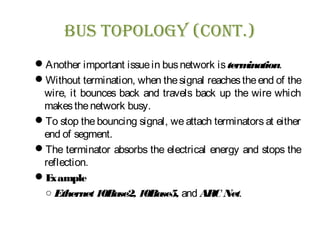 Bus Topology (ConT.)
Another important issuein busnetwork istermination.
Without termination, when thesignal reachestheend of the
wire, it bounces back and travels back up the wire which
makesthenetwork busy.
To stop the bouncing signal, we attach terminators at either
end of segment.
The terminator absorbs the electrical energy and stops the
reflection.
Example
○ Ethernet10Base2, 10Base5, and ARC Net.
 
