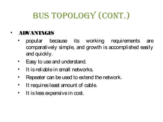 Bus Topology (ConT.)
• ADVANTAGES
• popular because its working requirements are
comparatively simple, and growth is accomplished easily
and quickly.
• Easy to useand understand.
• It isreliablein small networks.
• Repeater can beused to extend thenetwork.
• It requiresleast amount of cable.
• It islessexpensivein cost.
 