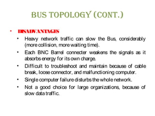 Bus Topology (ConT.)
• DISADVANTAGES
• Heavy network traffic can slow the Bus, considerably
(morecollision, morewaiting time).
• Each BNC Barrel connecter weakens the signals as it
absorbsenergy for itsown charge.
• Difficult to troubleshoot and maintain because of cable
break, looseconnector, and malfunctioning computer.
• Singlecomputer failuredisturbsthewholenetwork.
• Not a good choice for large organizations, because of
slow datatraffic.
 