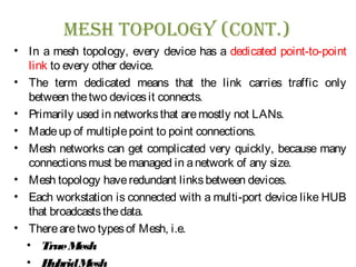 Mesh Topology (ConT.)
• In a mesh topology, every device has a dedicated point-to-point
link to every other device.
• The term dedicated means that the link carries traffic only
between thetwo devicesit connects.
• Primarily used in networksthat aremostly not LANs.
• Madeup of multiplepoint to point connections.
• Mesh networks can get complicated very quickly, because many
connectionsmust bemanaged in anetwork of any size.
• Mesh topology haveredundant linksbetween devices.
• Each workstation is connected with a multi-port device like HUB
that broadcaststhedata.
• Therearetwo typesof Mesh, i.e.
• TrueMesh
• HybridMesh
 