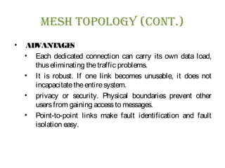 Mesh Topology (ConT.)
• ADVANTAGES
• Each dedicated connection can carry its own data load,
thuseliminating thetraffic problems.
• It is robust. If one link becomes unusable, it does not
incapacitatetheentiresystem.
• privacy or security. Physical boundaries prevent other
usersfrom gaining accessto messages.
• Point-to-point links make fault identification and fault
isolation easy.
 