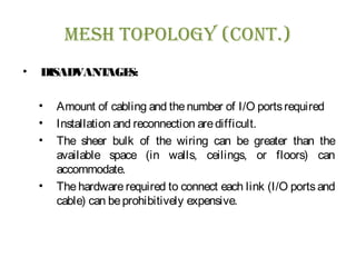 Mesh Topology (ConT.)
• DISADVANTAGES:
• Amount of cabling and thenumber of I/O portsrequired
• Installation and reconnection aredifficult.
• The sheer bulk of the wiring can be greater than the
available space (in walls, ceilings, or floors) can
accommodate.
• The hardware required to connect each link (I/O ports and
cable) can beprohibitively expensive.
 
