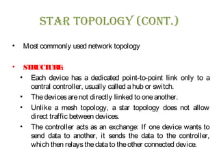 sTar Topology (ConT.)
• Most commonly used network topology
• STRUCTURE:
• Each device has a dedicated point-to-point link only to a
central controller, usually called ahub or switch.
• Thedevicesarenot directly linked to oneanother.
• Unlike a mesh topology, a star topology does not allow
direct traffic between devices.
• The controller acts as an exchange: If one device wants to
send data to another, it sends the data to the controller,
which then relaysthedatato theother connected device.
 