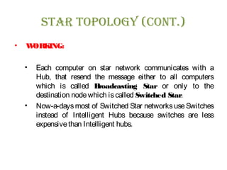 sTar Topology (ConT.)
• WORKING:
• Each computer on star network communicates with a
Hub, that resend the message either to all computers
which is called Broadcasting Star or only to the
destination nodewhich iscalled Switched Star.
• Now-a-daysmost of Switched Star networksuseSwitches
instead of Intelligent Hubs because switches are less
expensivethan Intelligent hubs.
 