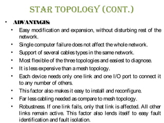 sTar Topology (ConT.)
• ADVANTAGES:
• Easy modification and expansion, without disturbing rest of the
network.
• Singlecomputer failuredoesnot affect thewholenetwork.
• Support of several cablestypesin thesamenetwork.
• Most flexibleof thethreetopologiesand easiest to diagnose.
• It islessexpensivethan amesh topology.
• Each device needs only one link and one I/O port to connect it
to any number of others.
• Thisfactor also makesit easy to install and reconfigure.
• Far lesscabling needed ascompareto mesh topology.
• Robustness. If one link fails, only that link is affected. All other
links remain active. This factor also lends itself to easy fault
identification and fault isolation.
 