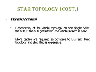sTar Topology (ConT.)
• DISADVANTAGES:
• Dependency of the whole topology on one single point,
thehub. If thehub goesdown, thewholesystem isdead.
• More cables are required as compare to Bus and Ring
topology and also Hub isexpensive.
 