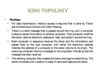 rIng Topology
• Working:
• For data transmission, medium access is required that is done by Token
and thetechniqueisknown asToken Passing.
• Token is a short message that is passed around the ring until a computer
wishes to sends information to another computer, That computer modifies
thetoken, addsan electronic address& data, and sendsit around thering.
• Each computer in sequence receives the token and the information and
passes them to the next computer until either the electronic address
matches the address of a computer or the token returns to its origin. The
receiving computer returns a message to the originator indicating that the
messagehasbeen received.
• The sending computer then creates the token and begins transmitting. The
token circulatesuntil astation isready to send and capturesthetoken.
 