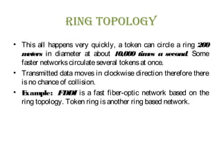 RING TOPOLOGY
• This all happens very quickly, a token can circle a ring 200
meters in diameter at about 10,000 times a second. Some
faster networkscirculateseveral tokensat once.
• Transmitted data moves in clockwise direction therefore there
isno chanceof collision.
• Example: FDDI is a fast fiber-optic network based on the
ring topology. Token ring isanother ring based network.
 