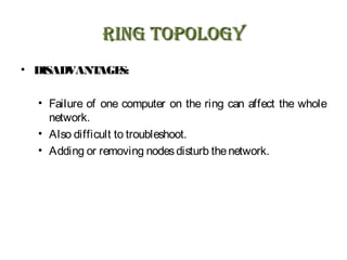 RING TOPOLOGYRING TOPOLOGY
• DISADVANTAGES:
• Failure of one computer on the ring can affect the whole
network.
• Also difficult to troubleshoot.
• Adding or removing nodesdisturb thenetwork.
 