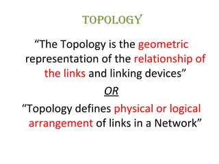 TOpOLOgy
“The Topology is the geometric
representation of the relationship of
the links and linking devices”
OR
“Topology defines physical or logical
arrangement of links in a Network”
 