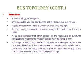 BUs TOpOLOgy (CONT.)
• Structure
• A bustopology, ismultipoint.
• Onelong cableactsasabackboneto link all thedevicesin anetwork.
• Nodesareconnected to thebuscableby drop linesand taps.
• A drop line is a connection running between the device and the main
cable.
• A tap is a connector that either splices into the main cable or punctures
thesheathing of acableto createacontact with themetallic core.
• As a signal travels along the backbone, some of its energy is transformed
into heat. Therefore, it becomes weaker and weaker as it travels farther
and farther. For this reason there is a limit on the number of taps a bus
can support and on thedistancebetween thosetaps.
 