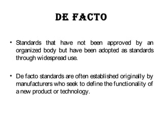 De facto
• Standards that have not been approved by an
organized body but have been adopted as standards
through widespread use.
• De facto standards are often established originally by
manufacturers who seek to define the functionality of
anew product or technology.
 