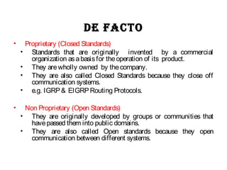 De facto
• Proprietary (Closed Standards)
• Standards that are originally invented by a commercial
organization asabasisfor theoperation of its product.
• They arewholly owned by thecompany.
• They are also called Closed Standards because they close off
communication systems.
• e.g. IGRP& EIGRPRouting Protocols.
• Non Proprietary (Open Standards)
• They are originally developed by groups or communities that
havepassed them into public domains.
• They are also called Open standards because they open
communication between different systems.
 