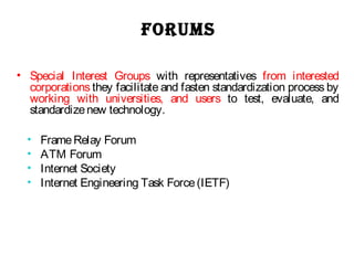 FORUMS
• Special Interest Groups with representatives from interested
corporations they facilitate and fasten standardization process by
working with universities, and users to test, evaluate, and
standardizenew technology.
• FrameRelay Forum
• ATM Forum
• Internet Society
• Internet Engineering Task Force(IETF)
 