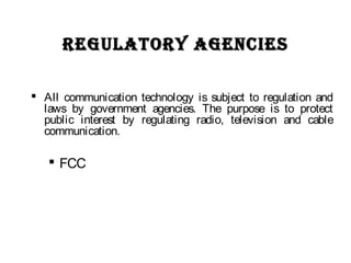 RegUlatORy agencieSRegUlatORy agencieS
 All communication technology is subject to regulation and
laws by government agencies. The purpose is to protect
public interest by regulating radio, television and cable
communication.
 FCC
 